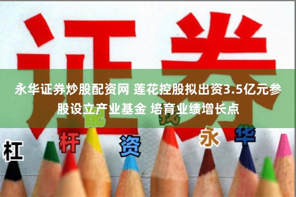 永华证券炒股配资网 莲花控股拟出资3.5亿元参股设立产业基金 培育业绩增长点