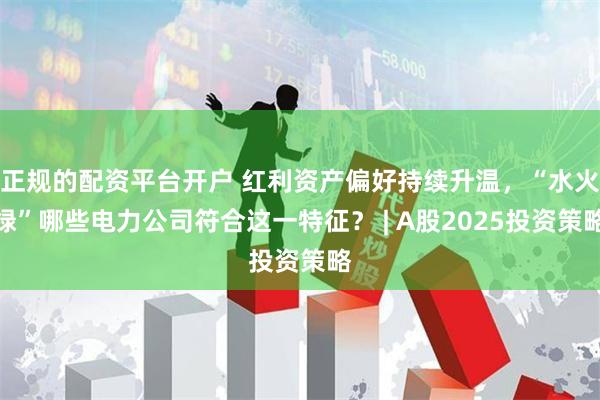 正规的配资平台开户 红利资产偏好持续升温，“水火绿”哪些电力公司符合这一特征？ | A股2025投资策略
